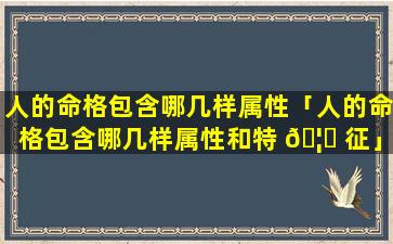 人的命格包含哪几样属性「人的命格包含哪几样属性和特 🦄 征」